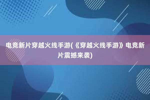 电竞新片穿越火线手游(《穿越火线手游》电竞新片震撼来袭)