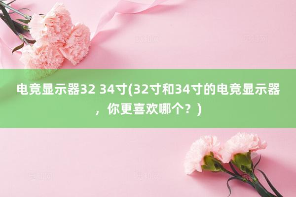 电竞显示器32 34寸(32寸和34寸的电竞显示器，你更喜欢哪个？)