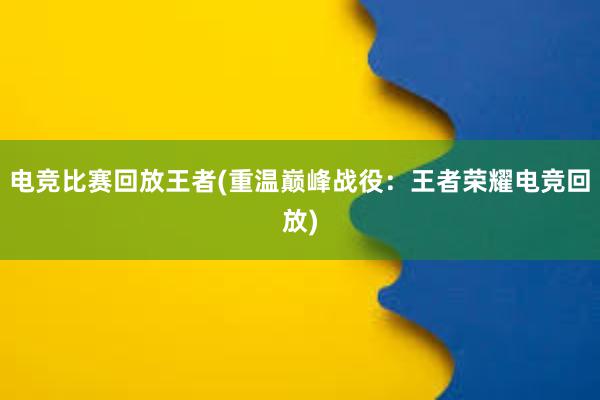 电竞比赛回放王者(重温巅峰战役：王者荣耀电竞回放)