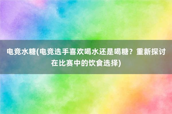 电竞水糖(电竞选手喜欢喝水还是喝糖？重新探讨在比赛中的饮食选择)