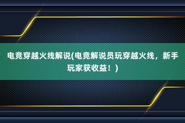 电竞穿越火线解说(电竞解说员玩穿越火线，新手玩家获收益！)