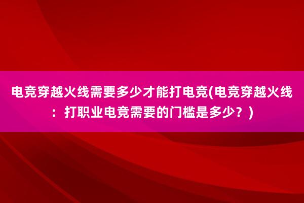 电竞穿越火线需要多少才能打电竞(电竞穿越火线：打职业电竞需要的门槛是多少？)