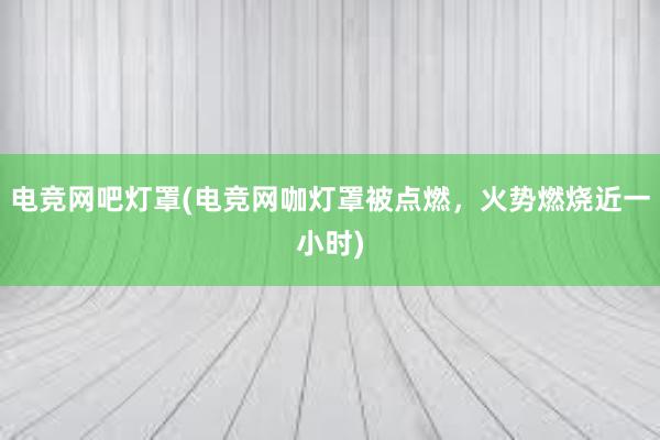 电竞网吧灯罩(电竞网咖灯罩被点燃，火势燃烧近一小时)