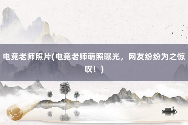 电竞老师照片(电竞老师萌照曝光，网友纷纷为之惊叹！)