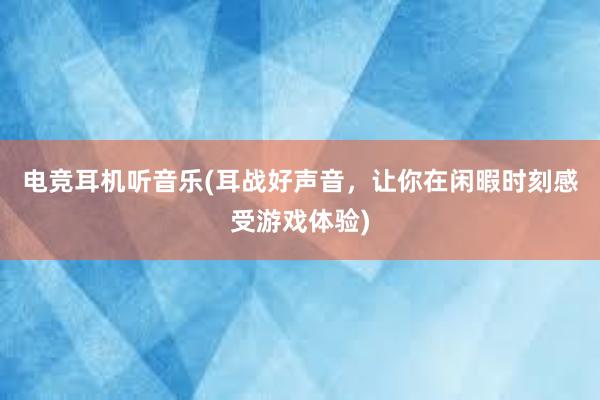 电竞耳机听音乐(耳战好声音，让你在闲暇时刻感受游戏体验)