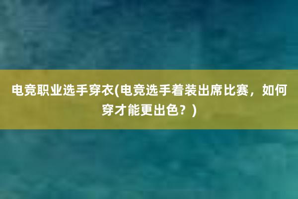 电竞职业选手穿衣(电竞选手着装出席比赛，如何穿才能更出色？)