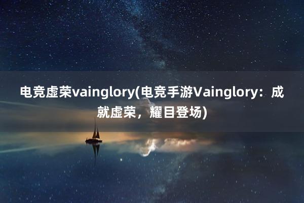 电竞虚荣vainglory(电竞手游Vainglory：成就虚荣，耀目登场)