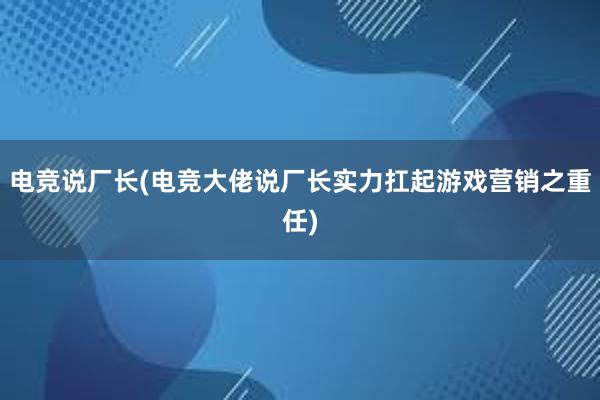 电竞说厂长(电竞大佬说厂长实力扛起游戏营销之重任)