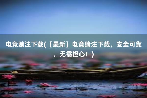 电竞赌注下载(【最新】电竞赌注下载，安全可靠，无需担心！)