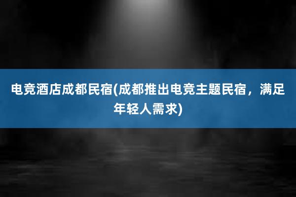 电竞酒店成都民宿(成都推出电竞主题民宿，满足年轻人需求)