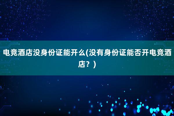 电竞酒店没身份证能开么(没有身份证能否开电竞酒店？)