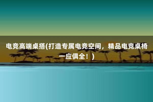 电竞高端桌搭(打造专属电竞空间，精品电竞桌椅一应俱全！)