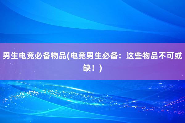 男生电竞必备物品(电竞男生必备：这些物品不可或缺！)