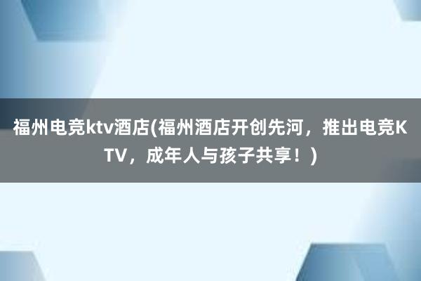 福州电竞ktv酒店(福州酒店开创先河，推出电竞KTV，成年人与孩子共享！)