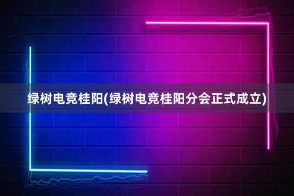 绿树电竞桂阳(绿树电竞桂阳分会正式成立)