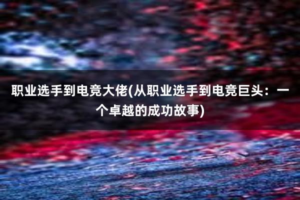 职业选手到电竞大佬(从职业选手到电竞巨头：一个卓越的成功故事)