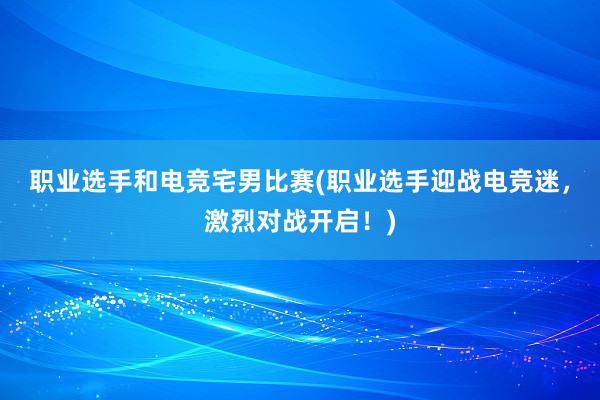 职业选手和电竞宅男比赛(职业选手迎战电竞迷，激烈对战开启！)