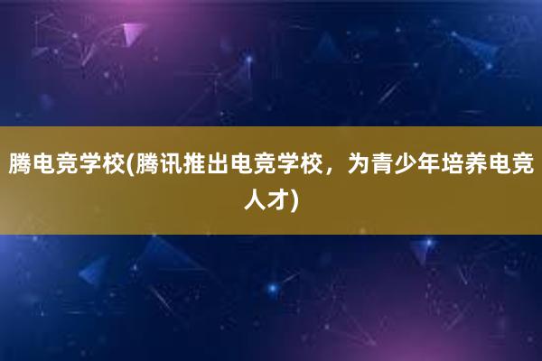 腾电竞学校(腾讯推出电竞学校，为青少年培养电竞人才)