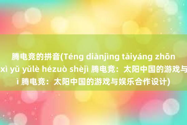 腾电竞的拼音(Téng diànjìng tàiyáng zhōng guó de yóuxì yǔ yǔlè hézuò shèjì 腾电竞：太阳中国的游戏与娱乐合作设计)