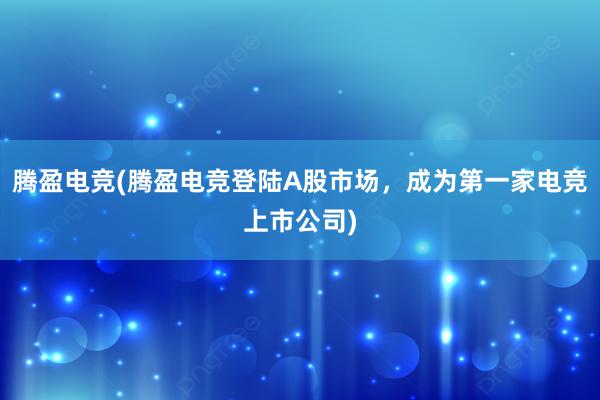 腾盈电竞(腾盈电竞登陆A股市场，成为第一家电竞上市公司)