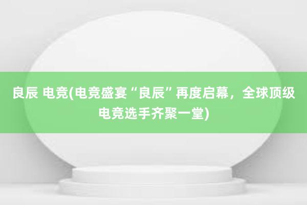 良辰 电竞(电竞盛宴“良辰”再度启幕，全球顶级电竞选手齐聚一堂)