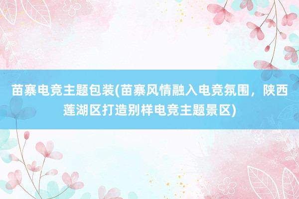 苗寨电竞主题包装(苗寨风情融入电竞氛围，陕西莲湖区打造别样电竞主题景区)