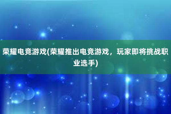 荣耀电竞游戏(荣耀推出电竞游戏，玩家即将挑战职业选手)