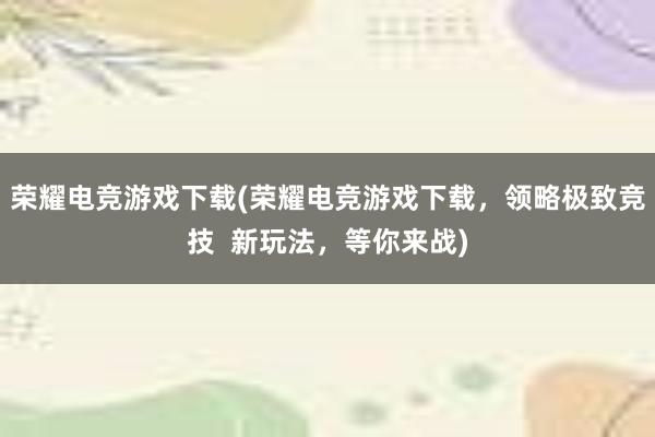 荣耀电竞游戏下载(荣耀电竞游戏下载，领略极致竞技  新玩法，等你来战)