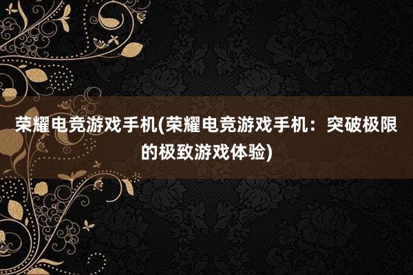 荣耀电竞游戏手机(荣耀电竞游戏手机：突破极限的极致游戏体验)