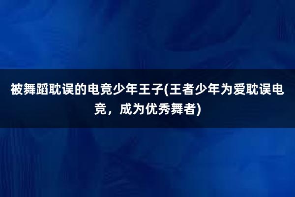 被舞蹈耽误的电竞少年王子(王者少年为爱耽误电竞，成为优秀舞者)