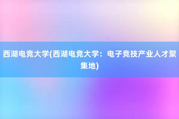 西湖电竞大学(西湖电竞大学：电子竞技产业人才聚集地)