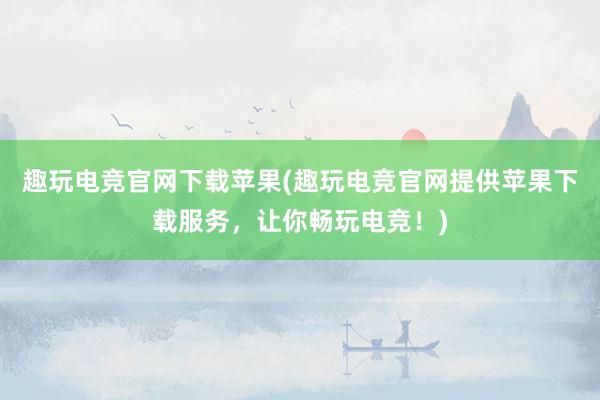 趣玩电竞官网下载苹果(趣玩电竞官网提供苹果下载服务，让你畅玩电竞！)