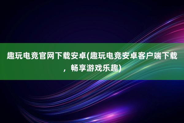 趣玩电竞官网下载安卓(趣玩电竞安卓客户端下载，畅享游戏乐趣)