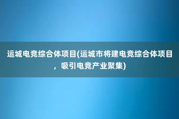 运城电竞综合体项目(运城市将建电竞综合体项目，吸引电竞产业聚集)