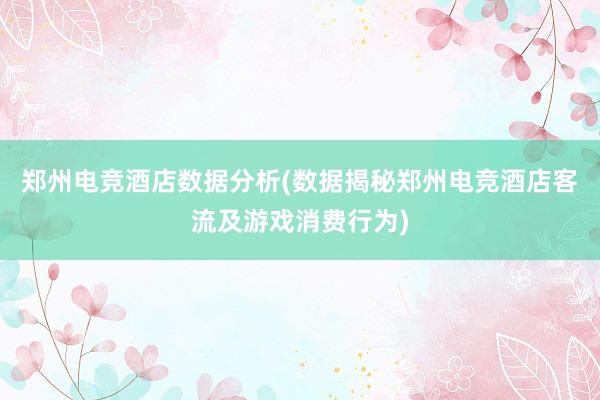 郑州电竞酒店数据分析(数据揭秘郑州电竞酒店客流及游戏消费行为)