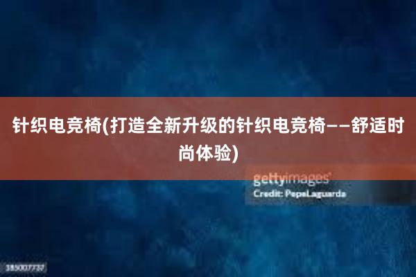 针织电竞椅(打造全新升级的针织电竞椅——舒适时尚体验)