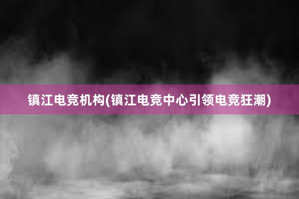 镇江电竞机构(镇江电竞中心引领电竞狂潮)