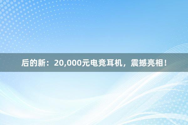 后的新：20，000元电竞耳机，震撼亮相！