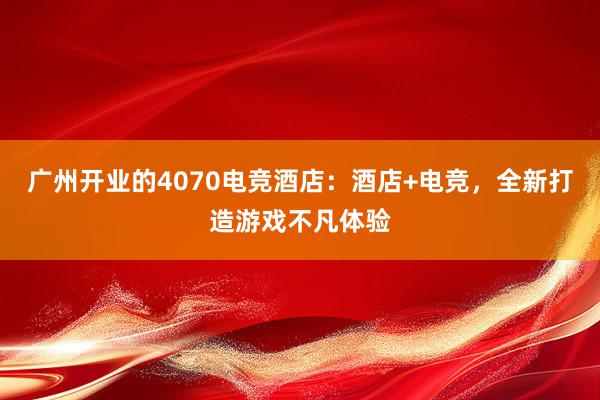 广州开业的4070电竞酒店：酒店+电竞，全新打造游戏不凡体验