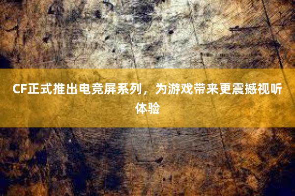 CF正式推出电竞屏系列，为游戏带来更震撼视听体验