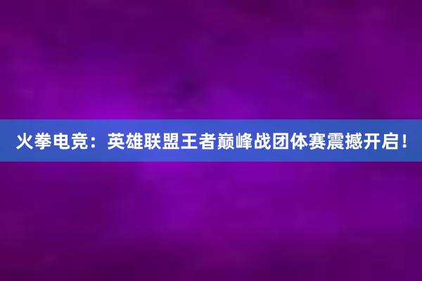 火拳电竞：英雄联盟王者巅峰战团体赛震撼开启！