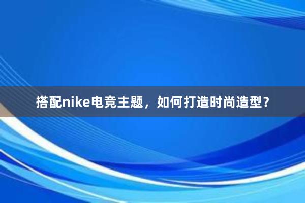 搭配nike电竞主题，如何打造时尚造型？