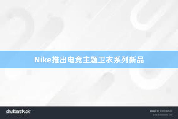 Nike推出电竞主题卫衣系列新品