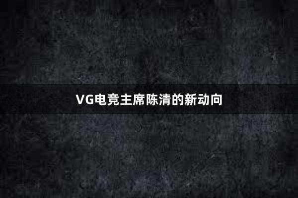 VG电竞主席陈清的新动向