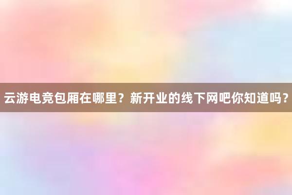 云游电竞包厢在哪里？新开业的线下网吧你知道吗？