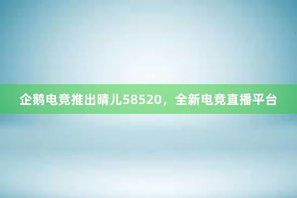 企鹅电竞推出晴儿58520，全新电竞直播平台