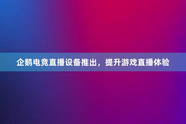 企鹅电竞直播设备推出，提升游戏直播体验