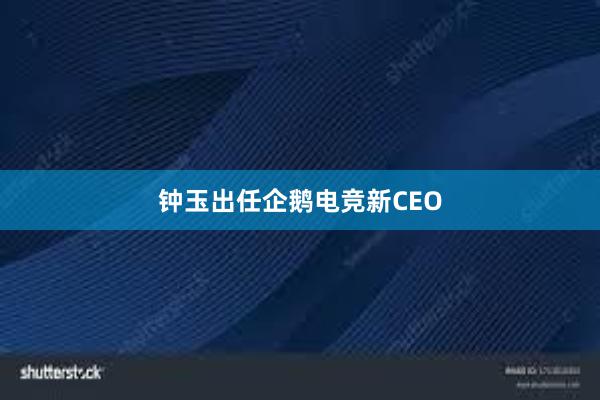 钟玉出任企鹅电竞新CEO