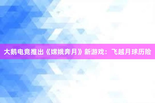 大鹅电竞推出《嫦娥奔月》新游戏：飞越月球历险