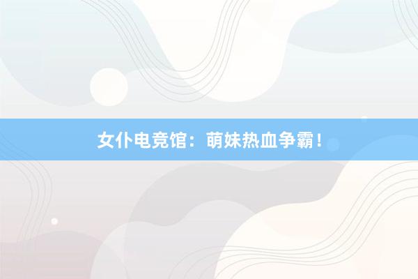 女仆电竞馆：萌妹热血争霸！